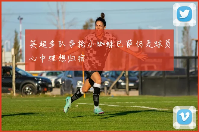 英超多队争抢小蜘蛛巴萨仍是球员心中理想归宿