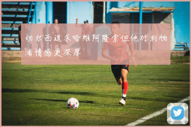 切尔西追求哈维阿隆索但他对利物浦情感更深厚