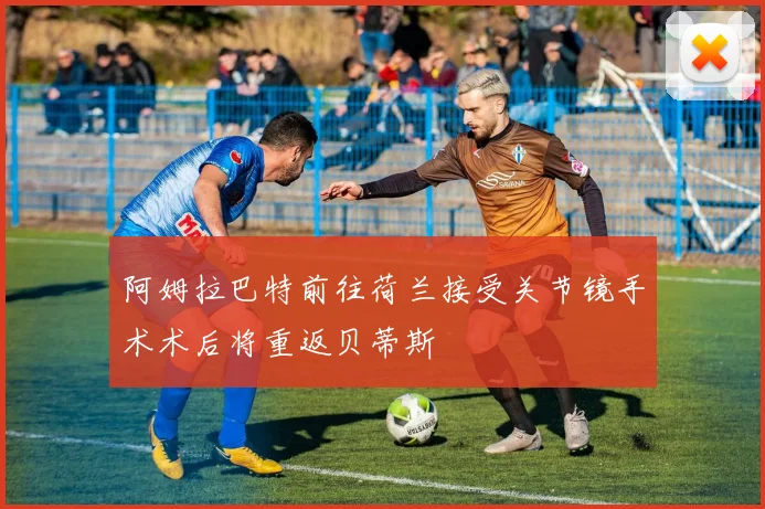 阿姆拉巴特前往荷兰接受关节镜手术术后将重返贝蒂斯