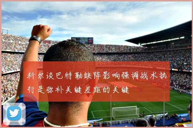 科尔谈巴特勒缺阵影响强调战术执行是弥补关键差距的关键