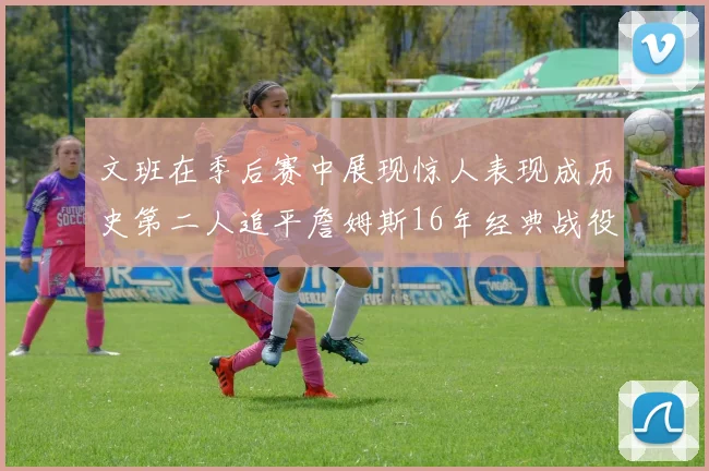 文班在季后赛中展现惊人表现成历史第二人追平詹姆斯16年经典战役记录