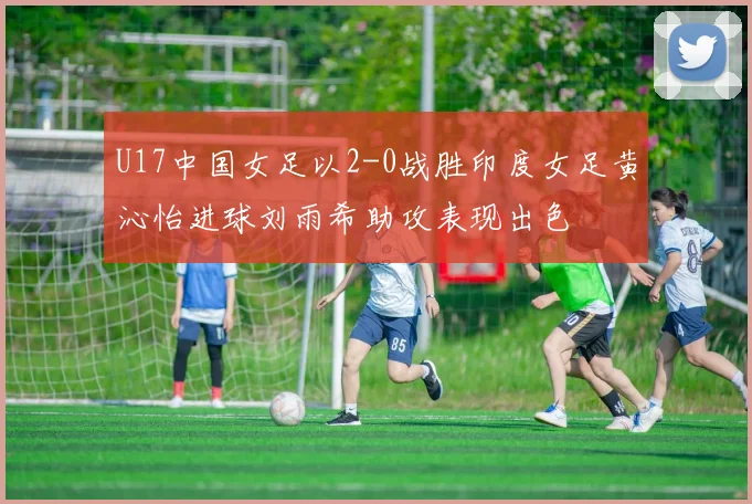 U17中国女足以2-0战胜印度女足黄沁怡进球刘雨希助攻表现出色