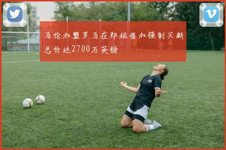 马伦加盟罗马在即租借加强制买断总价达2700万英镑