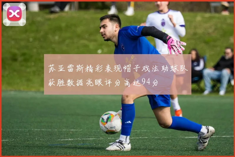 苏亚雷斯精彩表现帽子戏法助球队获胜数据亮眼评分高达94分