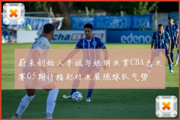 蔚来创始人李斌与姚明共赏CBA总决赛G5期待精彩对决展现球队气势