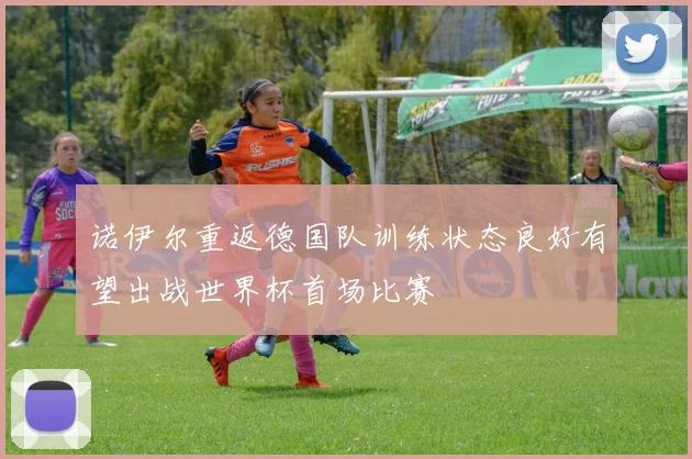 诺伊尔重返德国队训练状态良好有望出战世界杯首场比赛