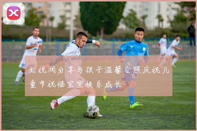 刘祝润分享与孩子温馨合照庆祝儿童节祝福宝宝快乐成长