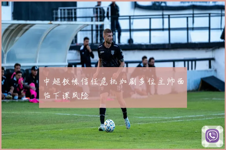 中超教练信任危机加剧多位主帅面临下课风险