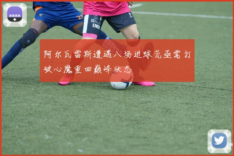 阿尔瓦雷斯遭遇八场进球荒亟需打破心魔重回巅峰状态