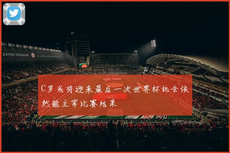 C罗或将迎来最后一次世界杯机会依然能主宰比赛结果