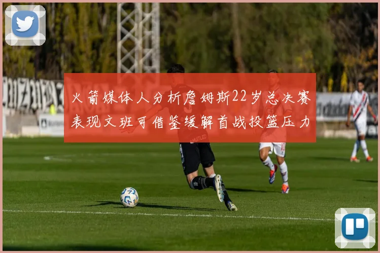 火箭媒体人分析詹姆斯22岁总决赛表现文班可借鉴缓解首战投篮压力
