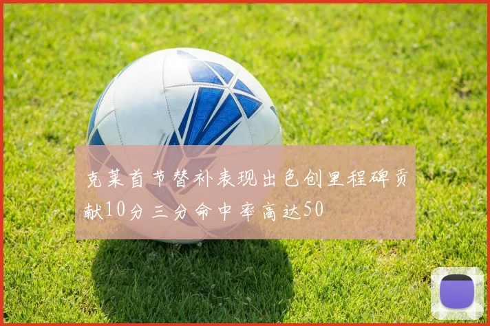 克莱首节替补表现出色创里程碑贡献10分三分命中率高达50