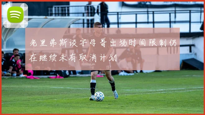 老里弗斯谈字母哥出场时间限制仍在继续未有取消计划